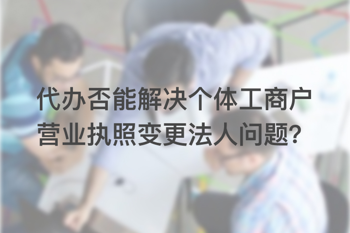 代办否能解决个体工商户营业执照变更法人问题？
