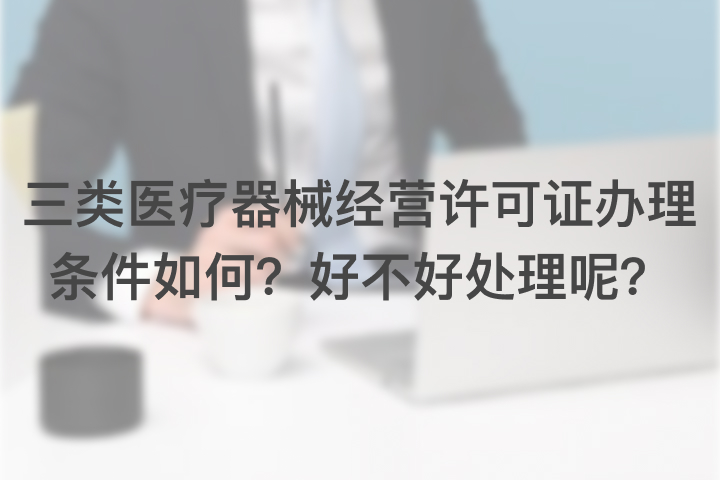 三类医疗器械经营许可证办理条件如何，好不好处理呢？